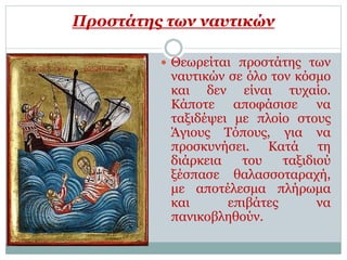 Προστάτης των ναυτικών
 Θεωρείται προστάτης των
ναυτικών σε όλο τον κόσμο
και δεν είναι τυχαίο.
Κάποτε αποφάσισε να
ταξιδέψει με πλοίο στους
Άγιους Τόπους, για να
προσκυνήσει. Κατά τη
διάρκεια του ταξιδιού
ξέσπασε θαλασσοταραχή,
με αποτέλεσμα πλήρωμα
και επιβάτες να
πανικοβληθούν.
 