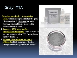 Gray MTA
. Contains aluminoferrite (contains
iron), which is responsible for the gray
discoloration. It discolors both the
tooth & gingival tissue close to the
repaired root surface..
4. Produces 43% more surface
hydroxyapatite crystals than WMTA in
an environment with PBS (phosphate-
buffered saline).
5. Induced dentin formation more
efficiently; high number of dentin
bridge formation (reparative dentin
 