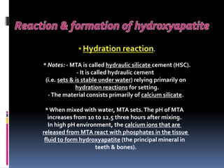 * Hydration reaction.
* Notes: - MTA is called hydraulic silicate cement (HSC).
- It is called hydraulic cement
(i.e. sets & is stable under water) relying primarily on
hydration reactions for setting.
-The material consists primarily of calcium silicate.
*When mixed with water, MTA sets.The pH of MTA
increases from 10 to 12.5 three hours after mixing.
In high pH environment, the calcium ions that are
released from MTA react with phosphates in the tissue
fluid to form hydroxyapatite (the principal mineral in
teeth & bones).
 