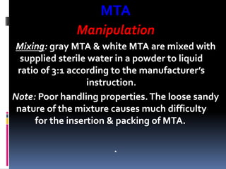 MTA
Manipulation
Mixing: gray MTA & white MTA are mixed with
supplied sterile water in a powder to liquid
ratio of 3:1 according to the manufacturer’s
instruction.
Note: Poor handling properties.The loose sandy
nature of the mixture causes much difficulty
for the insertion & packing of MTA.
.
 