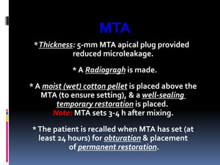 MTA
*Thickness: 5-mm MTA apical plug provided
reduced microleakage.
* A Radiogragh is made.
* A moist (wet) cotton pellet is placed above the
MTA (to ensure setting), & a well-sealing
temporary restoration is placed.
Note: MTA sets 3-4 h after mixing.
*The patient is recalled when MTA has set (at
least 24 hours) for obturation & placement
of permanent restoration.
 
