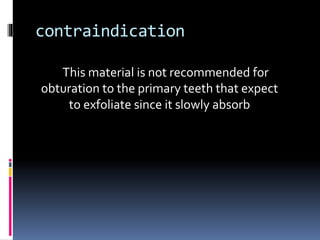 contraindication
This material is not recommended for
obturation to the primary teeth that expect
to exfoliate since it slowly absorb
 