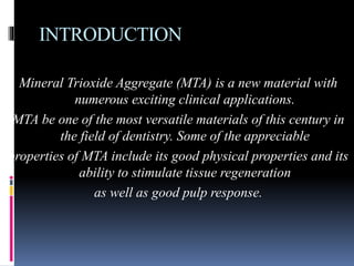 INTRODUCTION
Mineral Trioxide Aggregate (MTA) is a new material with
numerous exciting clinical applications.
MTA be one of the most versatile materials of this century in
the field of dentistry. Some of the appreciable
properties of MTA include its good physical properties and its
ability to stimulate tissue regeneration
as well as good pulp response.
 
