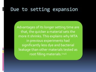 Due to setting expansion
Advantages of its longer setting time are
that, the quicker a material sets the
more it shrinks.This explains why MTA
in previous experiments had
significantly less dye and bacterial
leakage than other materials tested as
root filling materials.1,4,5
 