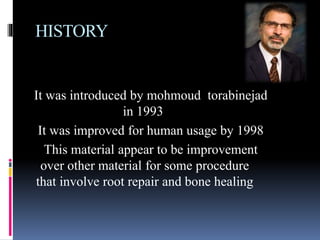 HISTORY
It was introduced by mohmoud torabinejad
in 1993
It was improved for human usage by 1998
This material appear to be improvement
over other material for some procedure
that involve root repair and bone healing
 