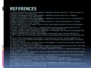 REFERENCES1. Parirokh M and Torabinejad M. Mineral trioxide aggregate: a comprehensive literature review- part I : chemical, Physical, and
Antibacterial Properties. J Endod 2010;36:16-27.
2. Parirokh M and Torabinejad M. Mineral trioxide aggregate: a comprehensive literature review- part II : leakage and
Biocompatibility Investigations J Endod 2010;36:190-202.
3. Parirokh M and Torabinejad M. Mineral trioxide aggregate: a comprehensive literature review- part III : clinical Applications,
Drawbacks, and Mechanism of Action J Endod 2010;36:400-413.
4. Mahmoud Torabinejad and T.T, Pit Ford: Physical and chemical properties of a new root end filing materials. The American
Association of Endodontics Vol, 21, No. 7 July 1995.
5. Santos AD, Moraes JC, Arau´ jo EB, Yukimitu K, Vale´rio Filho WV. Physico-chemical properties of MTA and a novel experimental
cement. Int Endod J 2005;38:443-447.
6. G. De-Deus, V. Petruccelli, E. Gurgel-Filho , T. Coutinho-Filho MTA versus Portland cement as repair material for furcal
perforations: a laboratory study using a polymicrobial leakage model. Int Endod J 2006;39:293-298.
7. Tziafas D, Pantelidou O, Alvanou A, Belibasakis G, Papadimitriou S. The dentinogenic effect of mineral trioxide aggregate (MTA)
in short-term capping experiments. Int Endod J 2002;35:245-254.
8. Bargholz C. Perforation repair with mineral trioxide aggregate: a modified matrix concept. Int Endod J 2005;38:59-69.
9. Islam I, Chng HK, Yap AU. X-ray diffraction analysis of mineral trioxide aggregate and Portland cement. Int Endod J 2006;39:220-
225.
10. Effect of Mineral trioxide aggregate on proliferation of cultured human dental pulp cells. Int Endod J,2006;39:415- 422.
11. Camilleri J, Pitt Ford TR. Mineral trioxide aggregate: a review of the constituents and biological properties of the material.
Int Endod J 2006;39:747-54.
12. Felippe WT, Felippe MC, Rocha MJ. The effect of mineral trioxide aggregate on the apexification and periapical healing of teeth
with incomplete root formation. Int Endod J 2006;39:2-9.
13. Song JS, Mante FK, Romanow WJ, Kim S. Chemical analysis of powder and set forms of Portland cement, gray ProRoot , white ProRoot
MTA, and gray MTA-Angelus. Oral Surg Oral Med Oral Pathol Oral Radiol Endod 2006;102:809-15.
14. Menezes R, da Silva Neto UX, Carneiro E, Letra A, Bramante CM, Bernadinelli N. MTA repair of a supracrestal perforation: a case
report. J Endod 2005;31:212-214.
15. Baek SH, Plenk H Jr., Kim S. Periapical tissue responses and cementum regeneration with amalgam, Super EBA, and MTA as root-end
filling materials. J Endod 2005;31:444-449.
16. Bortoluzzi EA, Broon NJ, Bramante CM, Garcia RB, de Moraes IG, Bernardineli N. Sealing ability of MTA and radiopaque Portland
cement with or without calciumchloride for rootend filling. J Endod 2006;32:897-900.
17. Torabinejad M, Chivian N. Clinical applications of mineral trioxide aggregate. J Endod 1999;25:197-205.
18. M. Torabeinejad and T.R. Pitt Ford : Antibacterial effects of some root end filling material. The American Association of
Endodontists Vo.21, No.8, August 1995.
19. Torabinejad M, Chivian N. Clinical applications of mineral trioxide aggregate. J Endod 1999;25:197-205.
20. M. Torabinejad and T.R. Pitt Ford : Sealing ability of mineral trioxide aggregate when used as a root end filling materials. The
American Association of Endodontists Vo.19., No. 12, Dec. 1999.
 