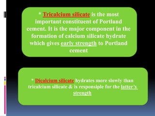 * Dicalcium silicate hydrates more slowly than
tricalcium silicate & is responsiple for the latter’s
strength
* Tricalcium silicate is the most
important constituent of Portland
cement. It is the major component in the
formation of calcium silicate hydrate
which gives early strength to Portland
cement
 