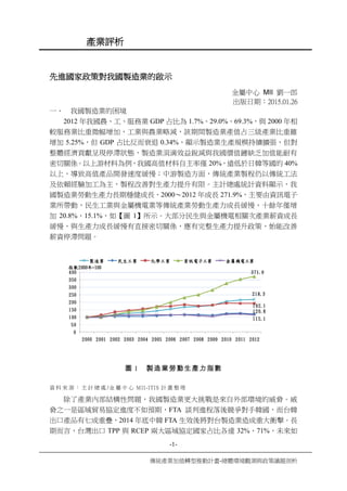 -1-
傳統產業加值轉型推動計畫-總體環境觀測與政策議題剖析
產業評析
先進國家政策對我國製造業的啟示
金屬中心 MII 劉一郎
出版日期：2015.01.26
一、 我國製造業的困境
2012 年我國農、工、服務業 GDP 占比為 1.7%、29.0%、69.3%，與 2000 年相
較服務業比重微幅增加，工業與農業略減，該期間製造業產值占三級產業比重雖
增加 5.25%，但 GDP 占比反而衰退 0.34%，顯示製造業生產規模持續擴張，但對
整體經濟貢獻呈現停滯狀態，製造業涓滴效益銳減與我國價值鏈缺乏加值能耐有
密切關係。以上游材料為例，我國高值材料自主率僅 20%，遠低於日韓等國的 40%
以上，導致高值產品開發速度緩慢；中游製造方面，傳統產業製程仍以傳統工法
及依賴經驗加工為主，製程改善對生產力提升有限。主計總處統計資料顯示，我
國製造業勞動生產力長期穩健成長，2000～2012 年成長 271.9%，主要由資訊電子
業所帶動，民生工業與金屬機電業等傳統產業勞動生產力成長緩慢，十餘年僅增
加 20.8%、15.1%，如【圖 1】所示。大部分民生與金屬機電相關次產業薪資成長
緩慢，與生產力成長緩慢有直接密切關係，應有完整生產力提升政策，始能改善
薪資停滯問題。
218.3
120.8
192.1
371.9
115.1
0
50
100
150
200
250
300
350
400
2000 2001 2002 2003 2004 2005 2006 2007 2008 2009 2010 2011 2012
指數2000年=100
製造業 民生工業 化學工業 資訊電子工業 金屬機電工業
圖 1 製造業勞動生產力指數
資 料 來 源 ： 主 計 總 處 /金 屬 中 心 MII-ITIS 計 畫 整 理
除了產業內部結構性問題，我國製造業更大挑戰是來自外部環境的威脅。威
脅之一是區域貿易協定進度不如預期，FTA 談判進程落後競爭對手韓國，而台韓
出口產品有七成重疊，2014 年底中韓 FTA 生效後將對台製造業造成重大衝擊。長
期而言，台灣出口 TPP 與 RCEP 兩大區域協定國家占比各達 32%、71%，未來如
 