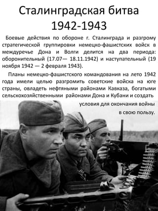 Сталинградская битва
1942-1943
Боевые действия по обороне г. Сталинграда и разгрому
стратегической группировки немецко-фашистских войск в
междуречье Дона и Волги делится на два периода:
оборонительный (17.07— 18.11.1942) и наступательный (19
ноября 1942 — 2 февраля 1943).
Планы немецко-фашистского командования на лето 1942
года имели целью разгромить советские войска на юге
страны, овладеть нефтяными районами Кавказа, богатыми
сельскохозяйственными районами Дона и Кубани и создать
условия для окончания войны
в свою пользу.
 
