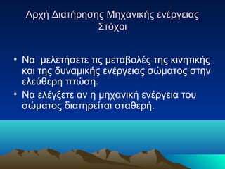Αρχή Διατήρησης Μηχανικής ενέργειαςΑρχή Διατήρησης Μηχανικής ενέργειας
ΣτόχοιΣτόχοι
• Να μελετήσετε τις μεταβολές της κινητικής
και της δυναμικής ενέργειας σώματος στην
ελεύθερη πτώση.
• Να ελέγξετε αν η μηχανική ενέργεια του
σώματος διατηρείται σταθερή.
 