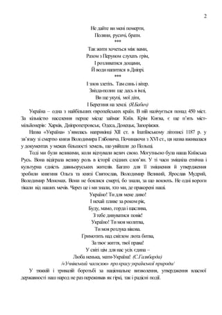 2
Не дайте ви мені померти,
Поляни, русичі, брати.
***
Так жити хочеться між вами,
Разом з Перуном слухать грім,
І розливатися дощами,
Й водинапитися в Дніпрі.
***
І знов злетіть. Там синь і вітер.
Звізда-полин ще десь в імлі,
Ви ще укупі, мої діти,
І Берегиня на землі. (Я.Бабич)
Україна – одна з найбільших європейських країн. В ній налічується понад 450 міст.
За кількістю населення перше місце займає Київ. Крім Києва, є ще п’ять міст-
мільйонерів: Харків, Дніпропетровськ, Одеса, Донецьк, Запоріжжя.
Назва «Україна» з’явилась наприкінці ХІІ ст. в Іпатіївському літописі 1187 р. у
зв’язку зі смертю князя Володимира Глібовича. Починаючи з ХVІ ст., ця назва вживалася
у документах у межах більшості земель, що увійшли до Польщі.
Тоді ми були великими, коли відчували велич свою. Могутньою була наша Київська
Русь. Вона відіграла велику роль в історії східних слов’ян. У ті часи зміцніла етнічна і
культурна єдність давньоруських жителів. Багато для її зміцнення й утвердження
зробили княгиня Ольга та князі Святослав, Володимир Великий, Ярослав Мудрий,
Володимир Мономах. Вони не боялися смерті, бо знали, за що воюють. Не одні вороги
тікали від наших мечів. Через це і мизнали, хто ми, де пракорені наші.
Україно! Тидля мене диво!
І нехай пливе за роком рік,
Буду, мамо, гордаіщаслива,
З тебе дивуватися повік!
Україно! Тимоя молитва,
Тимоя розлука вікова.
Гримотить над світлом люта битва,
Затвоє життя, твої права!
У світі цім для нас усіх єдина –
Люба ненька, мати-Україна! (С.Галябарда)
/«Учнівський часослов» прокрасу української природи/
У тяжкій і тривалій боротьбі за національне визволення, утвердження власної
державності наш народ не раз переживав як гіркі, так і радісні події.
 