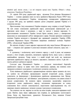 4
вiковiчнi мрії, якими жили, i за які вмирали кращі сини України. Однині є єдина,
незалежна Українська Республіка».
24 серпня 2014 року український народ відзначав 23-тю річницю Незалежності
України — головне державне свято на честь прийняття Верховною Радою УРСР Акту
проголошення незалежності України, підтверджену всенародним референдумом
1 грудня 1991 року, що прийнято вважати датою утворення держави Україна в її
сучасному вигляді.
Проголошення Акту незалежності України відкрило нову сторінку в історії України.
На всіх етапах становлення український народ демонстрував національний дух і
прагнення жити вільно і незалежно, у мирі та злагоді з іншими народами. Із
проголошенням незалежності Україна почала брати активну участь у міжнародних
відносинах як повноправний суб'єкт міжнародного права. Основні принципи зовнішньої
політики України визначені в Декларації про державний суверенітет України (1990),
ухвалених Верховною Радою «Основних напрямках зовнішньої політики України»
(1993), в Конституції України (1996).
Як свідчить історія, із тисяч народів і народностей світу лише близько 200 виросли в
нації — створили свої держави й домоглися визнання світової спільноти, серед них —
Україна.
У духовному і політичному житті кожного народу є події й роки, які назавжди
входять у його історію, свідомість, визначають характер буття, місце і роль у світових
цивілізаційних процесах. Тепер маємо і в нашій історії такі події, що засвідчили
прагнення українського народу до вільного, щасливого, заможного життя. А рік той —
тисяча дев'ятсотдев'яносто перший.
Сьогодні день Незалежності України — результат тисячолітньої боротьби
українського народу за право мати свою національну державу, яка повинна стати
запорукою успішного культурного іполітичного розвитку суспільства.
Успіх нинішнього українського державотворення значною мірою залежить від того,
чи зуміємо ми об'єктивно проаналізувати власний історичний досвід, зокрема
усвідомити, як формувалася і функціонувала українська державницька ідея. Процес
зародження й розвитку цієї ідеї виявився довготривалим, складним, а на деяких етапах й
вельми суперечливим. Це великою мірою зумовленно надзвичайно непростою
історичною долею українського народу, численними перешкодами на шляху
становлення його етичної самосвідомості, жорстокими переслідуваннями тих, хто
намагався підняти національне питання в умовах чужоземного поневолення.
Так склалося, що ми, звертаю чи погляд на свою історію, знаходили переважно події
сумні. Пам'ять наша міцно зафіксувала такі сторінки, як зруйнування золотоглавого
Києва, битву під Берестечком, драматизм Полтавського бою, нищення Січової
Запорозької республіки тощо.
 