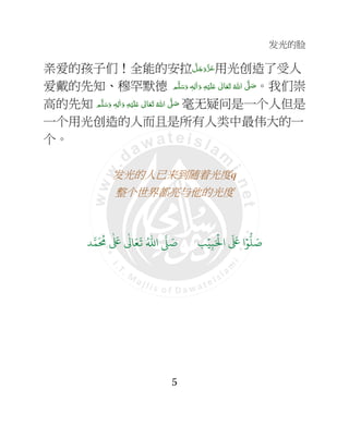发光的脸
5
亲爱的孩子们！全能的安拉 َّ‫ﻞ‬َ‫ﺟ‬َ‫َو‬ّ‫ﺰ‬َ‫ﻋ‬用光创造了受人
爱戴的先知、穆罕默德   َّ4 َ‫ﺻ‬‫ﻢ‬َّ‫ﻠ‬َ‫ﺳ‬َ‫ و‬ ٖ‫ﻪ‬ِ‫ﻟ‬ٰ‫ا‬َ‫ و‬ ِ‫ﻪ‬ْ‫ﻴ‬َ‫ﻠ‬َ+  ٰ‫ﺎﱃ‬َ‫ﻌ‬َ‫ﺗ‬  ُ‫اﷲ‬ 。我们崇
高的先知 ٖ‫ﻪ‬ِ‫ﻟ‬ٰ‫ا‬َ‫ و‬ ِ‫ﻪ‬ْ‫ﻴ‬َ‫ﻠ‬َ+  ٰ‫ﺎﱃ‬َ‫ﻌ‬َ‫ﺗ‬  ُ‫ اﷲ‬ َّ4 َ‫ﺻ‬ ‫ﻢ‬َّ‫ﻠ‬َ‫ﺳ‬َ‫و‬ 毫无疑问是一个人但是
一个用光创造的人而且是所有人类中最伟大的一
个。
发光的人已来到随着光度q
整个世界都亮与他的光度
9ۡ
ِ:َ ۡ
;‫ا‬
َ َ
< ‫ا‬ۡ=
> َ8?
َ ُ
@
ٰ َ
<
ٰ
3 َ4
َ
5 ُ6‫ا‬ 7 َ8
 