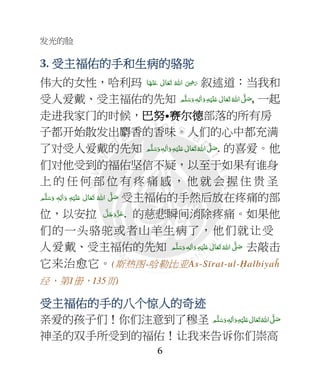 发光的脸
6
3. 受主福佑的手和生病的受主福佑的手和生病的受主福佑的手和生病的受主福佑的手和生病的骆驼骆驼骆驼骆驼
伟大的女性，哈利玛 ‫ﺎ‬َ‫ﻬ‬ْ‫ﻨ‬َ‫ ﻋ‬ ٰ‫ﺎﱃ‬َ‫ﻌ‬َ‫ﺗ‬  ُ‫ اﷲ‬ َ
ِ7َ‫ر‬ 叙述道：当我和
受人爱戴、受主福佑的先知 ‫ﻢ‬َّ‫ﻠ‬َ‫ﺳ‬َ‫ و‬ ٖ‫ﻪ‬ِ‫ﻟ‬ٰ‫ا‬َ‫ و‬ِ‫ﻪ‬ْ‫ﻴ‬َ‫ﻠ‬َ+  ٰ‫ﺎﱃ‬َ‫ﻌ‬َ‫ﺗ‬ ُ‫ اﷲ‬ َّ4 َ‫ﺻ‬, 一起
走进我家门的时候，巴努巴努巴努巴努•赛尔赛尔赛尔赛尔德德德德部落的所有房
子都开始散发出麝香的香味。人们的心中都充满
了对受人爱戴的先知 ‫ﻢ‬َّ‫ﻠ‬َ‫ﺳ‬َ‫ و‬ ٖ‫ﻪ‬ِ‫ﻟ‬ٰ‫ا‬َ‫ و‬ِ‫ﻪ‬ْ‫ﻴ‬َ‫ﻠ‬َ+  ٰ‫ﺎﱃ‬َ‫ﻌ‬َ‫ﺗ‬ ُ‫ اﷲ‬ َّ4 َ‫ﺻ‬. 的喜爱。他
们对他受到的福佑坚信不疑，以至于如果有谁身
上 的 任 何 部 位 有 疼 痛 感 ， 他 就 会 握 住 贵 圣
‫ﻢ‬َّ‫ﻠ‬َ‫ﺳ‬َ‫ و‬ ٖ‫ﻪ‬ِ‫ﻟ‬ٰ‫ا‬َ‫ و‬ ِ‫ﻪ‬ْ‫ﻴ‬َ‫ﻠ‬َ+  ٰ‫ﺎﱃ‬َ‫ﻌ‬َ‫ﺗ‬  ُ‫ اﷲ‬ َّ4 َ‫ﺻ‬ 受主福佑的手然后放在疼痛的部
位，以安拉 َّ‫ﻞ‬َ‫ﺟ‬َ‫َو‬ّ‫ﺰ‬َ‫ﻋ‬. 的慈悲瞬间消除疼痛。如果他
们的一头骆驼或者山羊生病了，他们就让受
人爱戴、受主福佑的先知 ‫ﻢ‬َّ‫ﻠ‬َ‫ﺳ‬َ‫ و‬ ٖ‫ﻪ‬ِ‫ﻟ‬ٰ‫ا‬َ‫ و‬ ِ‫ﻪ‬ْ‫ﻴ‬َ‫ﻠ‬َ+  ٰ‫ﺎﱃ‬َ‫ﻌ‬َ‫ﺗ‬ ُ‫ اﷲ‬ َّ4 َ‫ﺻ‬ 去敲击
它来治愈它。(斯热图-哈勒比亚As-Sīrat-ul-Ḥalbiyaĥ
经，第1册，135页)
受主福佑的手的八受主福佑的手的八受主福佑的手的八受主福佑的手的八个个个个惊人的奇惊人的奇惊人的奇惊人的奇迹迹迹迹
亲爱的孩子们！你们注意到了穆圣 ٖ‫ﻪ‬ِ‫ﻟ‬ٰ‫ا‬َ‫ و‬ِ‫ﻪ‬ْ‫ﻴ‬َ‫ﻠ‬َ+  ٰ‫ﺎﱃ‬َ‫ﻌ‬َ‫ﺗ‬ ُ‫ اﷲ‬ َّ4 َ‫ﺻ‬ ‫ﻢ‬َّ‫ﻠ‬َ‫ﺳ‬َ‫و‬
神圣的双手所受到的福佑！让我来告诉你们崇高
 