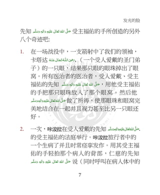 发光的脸
7
先知 ٖ‫ﻪ‬ِ‫ﻟ‬ٰ‫ا‬َ‫ و‬ ِ‫ﻪ‬ْ‫ﻴ‬َ‫ﻠ‬َ+  ٰ‫ﺎﱃ‬َ‫ﻌ‬َ‫ﺗ‬  ُ‫ اﷲ‬ َّ4 َ‫ﺻ‬ ‫ﻢ‬َّ‫ﻠ‬َ‫ﺳ‬َ‫و‬ 受主福佑的手所创造的另外
八个奇迹吧:
1. 在一场战役中，一支箭射中了我们的领袖，
卡塔达 ‫ اﻟ‬َ
ِ7َ‫ر‬‫ـ‬‫ﻠ‬‫ـ‬َ‫ﺗ‬ ُ‫ﻪ‬‫ـ‬َ‫ﻌ‬‫ـ‬ْ‫ـﻨ‬َ‫ ﻋ‬ ٰ‫ﺎﱃ‬‫ـ‬ُ‫ﻪ‬ , （一个受人爱戴的圣门弟
子）的一只眼，结果那只眼的眼珠掉出了眼
窝。所有医治者的医治者，受人爱戴、受主
福佑的先知 ‫ﻢ‬َّ‫ﻠ‬َ‫ﺳ‬َ‫ و‬ ٖ‫ﻪ‬ِ‫ﻟ‬ٰ‫ا‬َ‫ و‬ ِ‫ﻪ‬ْ‫ﻴ‬َ‫ﻠ‬َ+  ٰ‫ﺎﱃ‬َ‫ﻌ‬َ‫ﺗ‬  ُ‫ اﷲ‬ َّ4 َ‫ﺻ‬，用他受主福佑
的手把那只眼珠放入了那个眼窝。然后他
‫ﻢ‬َّ‫ﻠ‬َ‫ﺳ‬َ‫ و‬ٖ‫ﻪ‬ِ‫ﻟ‬ٰ‫ا‬َ‫ و‬ِ‫ﻪ‬ْ‫ﻴ‬َ‫ﻠ‬َ+  ٰ‫ﺎﱃ‬َ‫ﻌ‬َ‫ﺗ‬ ُ‫ اﷲ‬ َّ4 َ‫ﺻ‬ 做了祈祷，使那眼珠和眼窝完
美地结合在一起并且视力甚至比另一只眼还
好。
2. 一次，咔咔咔咔沷拉沷拉沷拉沷拉在受人爱戴的先知 ٖ‫ﻪ‬ِ‫ﻟ‬ٰ‫ا‬َ‫ و‬ِ‫ﻪ‬ْ‫ﻴ‬َ‫ﻠ‬َ+  ٰ‫ﺎﱃ‬َ‫ﻌ‬َ‫ﺗ‬ ُ‫ اﷲ‬ َّ4َ‫ﺻ‬ ‫ﻢ‬َّ‫ﻠ‬َ‫ﺳ‬َ‫و‬ .
的受主福佑的法庭举行。咔咔咔咔沷拉沷拉沷拉沷拉旅行者中的
一个生病了并且时常痉挛发作。用其受主福
佑的手轻拍那个病人的背部，仁慈的先知
  ِ‫ﻪ‬ْ‫ﻴ‬َ‫ﻠ‬َ+  ٰ‫ﺎﱃ‬َ‫ﻌ‬َ‫ﺗ‬  ُ‫ اﷲ‬ َّ4 َ‫ﺻ‬‫ﻢ‬َّ‫ﻠ‬َ‫ﺳ‬َ‫ و‬ ٖ‫ﻪ‬ِ‫ﻟ‬ٰ‫ا‬َ‫و‬ 说（同时呼叫在病人体中的
 