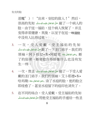 发光的脸
8
恶魔”）：“出来，安拉的敌人！”然后，
崇高的先知 ‫ﻢ‬َّ‫ﻠ‬َ‫ﺳ‬َ‫ و‬ ٖ‫ﻪ‬ِ‫ﻟ‬ٰ‫ا‬َ‫ و‬ ِ‫ﻪ‬ْ‫ﻴ‬َ‫ﻠ‬َ+  ٰ‫ﺎﱃ‬َ‫ﻌ‬َ‫ﺗ‬ ُ‫ اﷲ‬ َّ4 َ‫ﺻ‬ 敲了一个病人的
脸。由于这一福佑，这个病人恢复了，并且
变得非常健康、英俊，以至于在这一咔咔咔咔沷拉沷拉沷拉沷拉
中没有人比得过他。
3. 一 次 ， 受 人 爱 戴 、 受 主 福 佑 的 先 知
‫ﻢ‬َّ‫ﻠ‬َ‫ﺳ‬َ‫ و‬ ٖ‫ﻪ‬ِ‫ﻟ‬ٰ‫ا‬َ‫ و‬ ِ‫ﻪ‬ْ‫ﻴ‬َ‫ﻠ‬َ+  ٰ‫ﺎﱃ‬َ‫ﻌ‬َ‫ﺗ‬  ُ‫ اﷲ‬ َّ4 َ‫ﺻ‬ 敲了一下圣门弟子、我们的
领袖、阿卜杜拉•本•阿提克 ُ‫ اﷲ‬ َ
ِ7َ‫ر‬ ُ‫ﻪ‬ْ‫ـﻨ‬َ‫ ﻋ‬ ٰ‫ﺎﱃ‬َ‫ﻌ‬َ‫ﺗ‬ , 断
了的胫骨，断骨愈合得好像什么也没有发
生一样。
4. 一次，贵圣 ‫ﻢ‬َّ‫ﻠ‬َ‫ﺳ‬َ‫ و‬ ٖ‫ﻪ‬ِ‫ﻟ‬ٰ‫ا‬َ‫ و‬ ِ‫ﻪ‬ْ‫ﻴ‬َ‫ﻠ‬َ+  ٰ‫ﺎﱃ‬َ‫ﻌ‬َ‫ﺗ‬ ُ‫ اﷲ‬ َّ4 َ‫ﺻ‬ 敲了一下受人爱
戴的圣门弟子、我们的领袖、艾卜耶德•本•
哈玛勒 ُ‫ﻪ‬ْ‫ـﻨ‬َ‫ ﻋ‬ ٰ‫ﺎﱃ‬َ‫ﻌ‬َ‫ﺗ‬ ُ‫ اﷲ‬ َ
ِ7َ‫ر‬. 染了水痘的脸，他的脸立
即痊愈了。甚至水痘留下的痘印也消失了。
5. 在不同的场合，受人爱戴、受主福佑的先知
 ٖ‫ﻪ‬ِ‫ﻟ‬ٰ‫ا‬َ‫ و‬ِ‫ﻪ‬ْ‫ﻴ‬َ‫ﻠ‬َ+  ٰ‫ﺎﱃ‬َ‫ﻌ‬َ‫ﺗ‬ ُ‫ اﷲ‬ َّ4 َ‫ﺻ‬‫ﻢ‬َّ‫ﻠ‬َ‫ﺳ‬َ‫و‬ 用他受主福佑的手递给一些圣
 