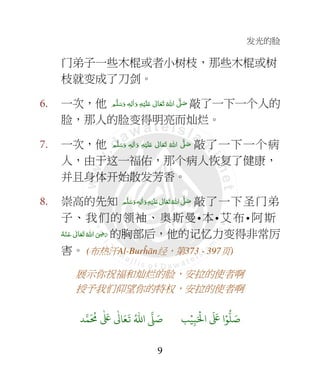 发光的脸
9
门弟子一些木棍或者小树枝，那些木棍或树
枝就变成了刀剑。
6. 一次，他 ‫ﻢ‬َّ‫ﻠ‬َ‫ﺳ‬َ‫ و‬ ٖ‫ﻪ‬ِ‫ﻟ‬ٰ‫ا‬َ‫ و‬ ِ‫ﻪ‬ْ‫ﻴ‬َ‫ﻠ‬َ+  ٰ‫ﺎﱃ‬َ‫ﻌ‬َ‫ﺗ‬  ُ‫ اﷲ‬ َّ4 َ‫ﺻ‬ 敲了一下一个人的
脸，那人的脸变得明亮而灿烂。
7. 一次，他 ‫ﻢ‬َّ‫ﻠ‬َ‫ﺳ‬َ‫ و‬ ٖ‫ﻪ‬ِ‫ﻟ‬ٰ‫ا‬َ‫ و‬ ِ‫ﻪ‬ْ‫ﻴ‬َ‫ﻠ‬َ+  ٰ‫ﺎﱃ‬َ‫ﻌ‬َ‫ﺗ‬  ُ‫ اﷲ‬ َّ4 َ‫ﺻ‬ 敲了一下一个病
人，由于这一福佑，那个病人恢复了健康，
并且身体开始散发芳香。
8. 崇高的先知  ِ‫ﻪ‬ْ‫ﻴ‬َ‫ﻠ‬َ+  ٰ‫ﺎﱃ‬َ‫ﻌ‬َ‫ﺗ‬ ُ‫ اﷲ‬ َّ4 َ‫ﺻ‬‫ﻢ‬َّ‫ﻠ‬َ‫ﺳ‬َ‫ و‬ ٖ‫ﻪ‬ِ‫ﻟ‬ٰ‫ا‬َ‫و‬ 敲了一下圣门弟
子、我们的领袖、奥斯曼•本•艾布• 阿斯
ُ‫ﻪ‬ْ‫ـﻨ‬َ‫ ﻋ‬ ٰ‫ﺎﱃ‬َ‫ﻌ‬َ‫ﺗ‬ ُ‫ اﷲ‬ َ
ِ7َ‫ر‬ 的胸部后，他的记忆力变得非常厉
害。 (布热汗Al-Burĥān经，第373 - 397页)
展示你祝福和灿烂的脸，安拉的使者啊
授予我们仰望你的特权，安拉的使者啊
9ۡ
ِ:َ ۡ
;‫ا‬
َ َ
< ‫ا‬ۡ=
> َ8?
َ ُ
@
ٰ َ
<
ٰ
3 َ4
َ
5 ُ6‫ا‬ 7 َ8
 
