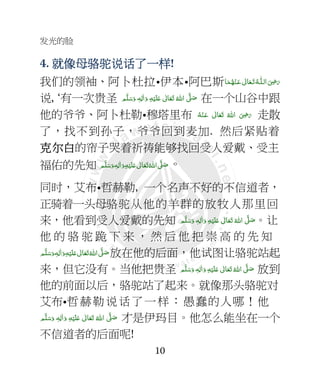 发光的脸
10
4. 就像母就像母就像母就像母骆驼说话骆驼说话骆驼说话骆驼说话了一了一了一了一样样样样!
我们的领袖、阿卜杜拉•伊本•阿巴斯‫ﺎ‬َ‫ﻤ‬ُ‫ﻬ‬ْ‫ـﻨ‬َ‫ ﻋ‬ ٰ‫ﺎﱃ‬َ‫ـﻌ‬َ‫ﺗ‬ ُ‫ـﻪ‬‫ اﻟـﻠ‬َ
ِ7َ‫ر‬
说, ‘有一次贵圣 ‫ﻢ‬َّ‫ﻠ‬َ‫ﺳ‬َ‫ و‬ ٖ‫ﻪ‬ِ‫ﻟ‬ٰ‫ا‬َ‫ و‬ ِ‫ﻪ‬ْ‫ﻴ‬َ‫ﻠ‬َ+  ٰ‫ﺎﱃ‬َ‫ﻌ‬َ‫ﺗ‬  ُ‫ اﷲ‬ َّ4 َ‫ﺻ‬ 在一个山谷中跟
他的爷爷、阿卜杜勒•穆塔里布 ُ‫ﻪ‬ْ‫ـﻨ‬َ‫ ﻋ‬ ٰ‫ﺎﱃ‬َ‫ﻌ‬َ‫ﺗ‬  ُ‫ اﷲ‬ َ
ِ7َ‫ر‬ 走散
了，找不到孙子，爷爷回到麦加. 然后紧贴着
克克克克尔尔尔尔白白白白的帘子哭着祈祷能够找回受人爱戴、受主
福佑的先知 ‫ﻢ‬َّ‫ﻠ‬َ‫ﺳ‬َ‫ و‬ٖ‫ﻪ‬ِ‫ﻟ‬ٰ‫ا‬َ‫ و‬ِ‫ﻪ‬ْ‫ﻴ‬َ‫ﻠ‬َ+  ٰ‫ﺎﱃ‬َ‫ﻌ‬َ‫ﺗ‬ ُ‫ اﷲ‬ َّ4 َ‫ﺻ‬。
同时，艾布•哲赫勒, 一个名声不好的不信道者，
正骑着一头母骆驼从他的羊群的放牧人那里回
来，他看到受人爱戴的先知 ‫ﻢ‬َّ‫ﻠ‬َ‫ﺳ‬َ‫ و‬ ٖ‫ﻪ‬ِ‫ﻟ‬ٰ‫ا‬َ‫ و‬ ِ‫ﻪ‬ْ‫ﻴ‬َ‫ﻠ‬َ+  ٰ‫ﺎﱃ‬َ‫ﻌ‬َ‫ﺗ‬  ُ‫ اﷲ‬ َّ4 َ‫ﺻ‬。让
他 的 骆 驼 跪 下 来 ， 然 后 他 把 崇 高 的 先 知
  َّ4 َ‫ﺻ‬‫ﻢ‬َّ‫ﻠ‬َ‫ﺳ‬َ‫ و‬ٖ‫ﻪ‬ِ‫ﻟ‬ٰ‫ا‬َ‫ و‬ِ‫ﻪ‬ْ‫ﻴ‬َ‫ﻠ‬َ+  ٰ‫ﺎﱃ‬َ‫ﻌ‬َ‫ﺗ‬ ُ‫اﷲ‬ 放在他的后面，他试图让骆驼站起
来，但它没有。当他把贵圣 ‫ﻢ‬َّ‫ﻠ‬َ‫ﺳ‬َ‫ و‬ ٖ‫ﻪ‬ِ‫ﻟ‬ٰ‫ا‬َ‫ و‬ ِ‫ﻪ‬ْ‫ﻴ‬َ‫ﻠ‬َ+  ٰ‫ﺎﱃ‬َ‫ﻌ‬َ‫ﺗ‬ ُ‫ اﷲ‬ َّ4 َ‫ﺻ‬ 放到
他的前面以后，骆驼站了起来。就像那头骆驼对
艾布•哲赫勒说话了一样：愚蠢的人哪！他
  ٰ‫ﺎﱃ‬َ‫ﻌ‬َ‫ﺗ‬  ُ‫ اﷲ‬ َّ4 َ‫ﺻ‬‫ﻢ‬َّ‫ﻠ‬َ‫ﺳ‬َ‫ و‬ ٖ‫ﻪ‬ِ‫ﻟ‬ٰ‫ا‬َ‫ و‬ ِ‫ﻪ‬ْ‫ﻴ‬َ‫ﻠ‬َ+ 才是伊玛目。他怎么能坐在一个
不信道者的后面呢!
 