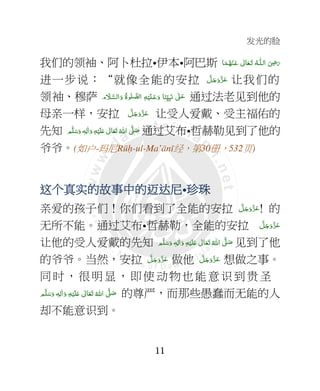 发光的脸
11
我们的领袖、阿卜杜拉•伊本•阿巴斯 ‫ﺎ‬َ‫ﻤ‬ُ‫ﻬ‬ْ‫ـﻨ‬َ‫ ﻋ‬ ٰ‫ﺎﱃ‬َ‫ـﻌ‬َ‫ﺗ‬  ُ‫ـﻪ‬‫ اﻟـﻠ‬ َ
ِ7َ‫ر‬
进一步说：“就像全能的安拉 َّ‫ﻞ‬َ‫ﺟ‬َ‫َو‬ّ‫ﺰ‬َ‫ﻋ‬ 让我们的
领袖、穆萨 ‫م‬ َ‫ﻼ‬َّ‫اﻟﺴ‬َ‫ و‬ ُ‫ة‬‫ﻮ‬ٰ‫ﻠ‬ َّ‫ﻟﺼ‬‫ ا‬ ِ‫ﻪ‬ْ‫ﻴ‬َ‫ﻠ‬‫ـ‬َ‫ﻋ‬َ‫ و‬ ‫ﺎ‬َ‫ﻨ‬ِّ=ِ‫ﺒ‬َ‫ ﻧ‬ ٰ4‫ـ‬َ‫ﻋ‬ 通过法老见到他的
母亲一样，安拉 َّ‫ﻞ‬َ‫ﺟ‬َ‫َو‬ّ‫ﺰ‬َ‫ﻋ‬ 让受人爱戴、受主福佑的
先知   ٰ‫ﺎﱃ‬َ‫ﻌ‬َ‫ﺗ‬  ُ‫ اﷲ‬ َّ4 َ‫ﺻ‬‫ﻢ‬َّ‫ﻠ‬َ‫ﺳ‬َ‫ و‬ ٖ‫ﻪ‬ِ‫ﻟ‬ٰ‫ا‬َ‫ و‬ ِ‫ﻪ‬ْ‫ﻴ‬َ‫ﻠ‬َ+ 通过艾布•哲赫勒见到了他的
爷爷。(如户-玛尼Rūḥ-ul-Ma’ānī经，第30册，532页)
这个这个这个这个真真真真实实实实的故事中的的故事中的的故事中的的故事中的迈达迈达迈达迈达尼尼尼尼•珍珠珍珠珍珠珍珠
亲爱的孩子们！你们看到了全能的安拉 َّ‫ﻞ‬َ‫ﺟ‬َ‫َو‬ّ‫ﺰ‬َ‫ﻋ‬! 的
无所不能。通过艾布•哲赫勒，全能的安拉 َّ‫ﻞ‬َ‫ﺟ‬َ‫َو‬ّ‫ﺰ‬َ‫ﻋ‬
让他的受人爱戴的先知 ‫ﻢ‬َّ‫ﻠ‬َ‫ﺳ‬َ‫ و‬ ٖ‫ﻪ‬ِ‫ﻟ‬ٰ‫ا‬َ‫ و‬ ِ‫ﻪ‬ْ‫ﻴ‬َ‫ﻠ‬َ+  ٰ‫ﺎﱃ‬َ‫ﻌ‬َ‫ﺗ‬  ُ‫ اﷲ‬ َّ4 َ‫ﺻ‬ 见到了他
的爷爷。当然，安拉 َّ‫ﻞ‬َ‫ﺟ‬َ‫َو‬ّ‫ﺰ‬َ‫ﻋ‬ 做他 َّ‫ﻞ‬َ‫ﺟ‬َ‫َو‬ّ‫ﺰ‬َ‫ﻋ‬ 想做之事。
同时，很明显，即使动物也能意识到贵圣
‫ﻢ‬َّ‫ﻠ‬َ‫ﺳ‬َ‫ و‬ ٖ‫ﻪ‬ِ‫ﻟ‬ٰ‫ا‬َ‫ و‬ ِ‫ﻪ‬ْ‫ﻴ‬َ‫ﻠ‬َ+  ٰ‫ﺎﱃ‬َ‫ﻌ‬َ‫ﺗ‬  ُ‫ اﷲ‬ َّ4 َ‫ﺻ‬ 的尊严，而那些愚蠢而无能的人
却不能意识到。
 