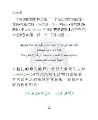 发光的脸
12
一个完美的穆斯林圣徒、一个先知的忠实信徒、
艾俩•哈德拉特、毛拉纳、沙、伊玛目•艾哈默德•
勒扎•汗 ‫ﻦ‬ٰ ْ‫ﲪ‬ َّ‫ﺮ‬‫ﻟـ‬‫ ا‬ ُ‫ﺔ‬َ ْ‫ﲪ‬َ‫ ر‬ ِ‫ﻪ‬ْ‫ﻴ‬َ‫ﻠ‬‫ـ‬َ‫ﻋ‬ 在他的赞赞赞赞圣圣圣圣诗诗诗诗集【合带克-巴
卡士斯】的第一百一十二页中说道：:
Apnay Maulā kī ĥay bas shān ‘aẓīm jānwar bĥī
karayn jin kī ta’ẓīm
Sang kartay ĥayn adab say taslīm payř sajday
mayn girā kartay ĥayn
对 勒 扎勒 扎勒 扎勒 扎 的的的的 诗诗诗诗 的 解 释 : 看 受 人 爱 戴 的 先 知
‫ﻢ‬َّ‫ﻠ‬َ‫ﺳ‬َ‫ و‬ ٖ‫ﻪ‬ِ‫ﻟ‬ٰ‫ا‬َ‫ و‬ِ‫ﻪ‬ْ‫ﻴ‬َ‫ﻠ‬َ+  ٰ‫ﺎﱃ‬َ‫ﻌ‬َ‫ﺗ‬ ُ‫ اﷲ‬ َّ4 َ‫ﺻ‬! 的 光 荣 吧 ！ 动 物 们 崇 敬 他 ；
石 头 以 无 尽 的 敬 意 向 他 致 敬 ， 而 树 在 他
面 前 鞠 躬 叩 首。
9ۡ
ِ:َ ۡ
;‫ا‬
َ َ
< ‫ا‬ۡ=
> َ8?
َ ُ
@
ٰ َ
<
ٰ
3 َ4
َ
5 ُ6‫ا‬ 7 َ8
 