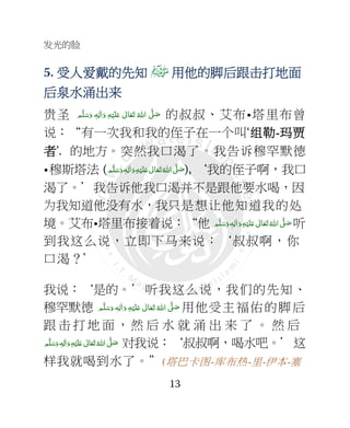 发光的脸
13
5. 受人受人受人受人爱爱爱爱戴的先知戴的先知戴的先知戴的先知 用他的用他的用他的用他的脚脚脚脚后跟后跟后跟后跟击击击击打地面打地面打地面打地面
后泉水涌出后泉水涌出后泉水涌出后泉水涌出来来来来
贵圣 ‫ﻢ‬َّ‫ﻠ‬َ‫ﺳ‬َ‫ و‬ ٖ‫ﻪ‬ِ‫ﻟ‬ٰ‫ا‬َ‫ و‬ ِ‫ﻪ‬ْ‫ﻴ‬َ‫ﻠ‬َ+  ٰ‫ﺎﱃ‬َ‫ﻌ‬َ‫ﺗ‬  ُ‫ اﷲ‬ َّ4 َ‫ﺻ‬ 的叔叔、艾布•塔里布曾
说：“有一次我和我的侄子在一个叫‘组组组组勒勒勒勒----玛贾玛贾玛贾玛贾
者者者者’. 的地方。突然我口渴了。我告诉穆罕默德
•穆斯塔法 (‫ﻢ‬َّ‫ﻠ‬َ‫ﺳ‬َ‫ و‬ٖ‫ﻪ‬ِ‫ﻟ‬ٰ‫ا‬َ‫ و‬ِ‫ﻪ‬ْ‫ﻴ‬َ‫ﻠ‬َ+  ٰ‫ﺎﱃ‬َ‫ﻌ‬َ‫ﺗ‬ ُ‫ اﷲ‬ َّ4 َ‫ﺻ‬), ‘我的侄子啊，我口
渴了。’我告诉他我口渴并不是跟他要水喝，因
为我知道他没有水，我只是想让他知道我的处
境。艾布•塔里布接着说：“他   َّ4 َ‫ﺻ‬‫ﻢ‬َّ‫ﻠ‬َ‫ﺳ‬َ‫ و‬ ٖ‫ﻪ‬ِ‫ﻟ‬ٰ‫ا‬َ‫ و‬ِ‫ﻪ‬ْ‫ﻴ‬َ‫ﻠ‬َ+  ٰ‫ﺎﱃ‬َ‫ﻌ‬َ‫ﺗ‬ ُ‫اﷲ‬ 听
到我这么说，立即下马来说：‘叔叔啊，你
口渴？’
我说：‘是的。’听我这么说，我们的先知、
穆罕默德 ‫ﻢ‬َّ‫ﻠ‬َ‫ﺳ‬َ‫ و‬ ٖ‫ﻪ‬ِ‫ﻟ‬ٰ‫ا‬َ‫ و‬ ِ‫ﻪ‬ْ‫ﻴ‬َ‫ﻠ‬َ+  ٰ‫ﺎﱃ‬َ‫ﻌ‬َ‫ﺗ‬ ُ‫ اﷲ‬ َّ4 َ‫ﺻ‬ 用他受主福佑的脚后
跟 击 打 地 面 ，然 后 水 就 涌 出 来 了 。 然 后
‫ﻢ‬َّ‫ﻠ‬َ‫ﺳ‬َ‫ و‬ ٖ‫ﻪ‬ِ‫ﻟ‬ٰ‫ا‬َ‫ و‬ِ‫ﻪ‬ْ‫ﻴ‬َ‫ﻠ‬َ+  ٰ‫ﺎﱃ‬َ‫ﻌ‬َ‫ﺗ‬ ُ‫ اﷲ‬ َّ4َ‫ﺻ‬ 对我说：‘叔叔啊，喝水吧。’这
样我就喝到水了。”(塔巴卡图-库布热-里-伊本-塞
 