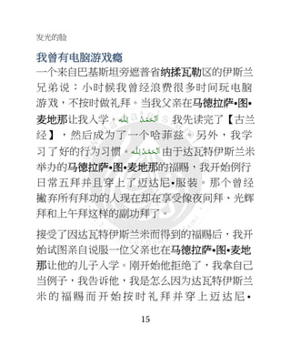 发光的脸
15
我曾有我曾有我曾有我曾有电脑电脑电脑电脑游游游游戏瘾戏瘾戏瘾戏瘾
一个来自巴基斯坦旁遮普省纳纳纳纳揉瓦勒揉瓦勒揉瓦勒揉瓦勒区的伊斯兰
兄弟说：小时候我曾经浪费很多时间玩电脑
游戏，不按时做礼拜。当我父亲在马马马马德拉德拉德拉德拉萨萨萨萨•图图图图•
麦麦麦麦地那地那地那地那让我入学。 ْ ‫َﻟ‬‫ا‬‫ـ‬ْ‫ﻤ‬َ‫ﺤ‬‫ـ‬‫ ﻟ‬ ُ‫ﺪ‬ِ‫ـ‬‫ﻠ‬‫ـ‬‫ﻪ‬ 我先读完了【古兰
经】，然后成为了一个哈菲兹。另外，我学
习了好的行为习惯。‫ـﻪ‬‫ﻠ‬ِ‫ ﻟـ‬ ُ‫ـﺪ‬ْ‫ﻤ‬َ‫ـﺤ‬ْ ‫َﻟ‬‫ا‬ 由于达瓦特伊斯兰米
举办的马马马马德拉德拉德拉德拉萨萨萨萨•图图图图•麦麦麦麦地那地那地那地那的福赐，我开始例行
日常五拜并且穿上了迈达尼•服装。那个曾经
撇弃所有拜功的人现在却在享受像夜间拜、光辉
拜和上午拜这样的副功拜了。
接受了因达瓦特伊斯兰米而得到的福赐后，我开
始试图亲自说服一位父亲也在马马马马德拉德拉德拉德拉萨萨萨萨•图图图图•麦麦麦麦地地地地
那那那那让他的儿子入学。刚开始他拒绝了，我拿自己
当例子，我告诉他，我是怎么因为达瓦特伊斯兰
米 的 福 赐 而 开 始 按 时 礼 拜 并 穿 上 迈 达 尼 •
 