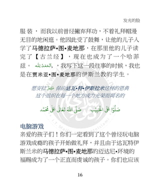 发光的脸
16
服 装 ， 而我以前曾经撇弃拜功，不着礼拜帽漫
无目的地闲逛。他因此受了鼓舞，让他的儿子入
学了马马马马德拉德拉德拉德拉萨萨萨萨•图图图图•麦麦麦麦地那地那地那地那，在那里他的儿子读
完 了 【 古 兰 经 】 ， 现 在 也 成 为 了 一 个 哈 菲
兹。 ‫ـﻪ‬‫ﻠ‬ِ‫ ﻟـ‬ ُ‫ـﺪ‬ْ‫ﻤ‬َ‫ـﺤ‬ْ ‫َﻟ‬‫ا‬, ，我写下这一段往事的时候，我也
是在贾贾贾贾米米米米亚亚亚亚•图图图图•麦麦麦麦地那地那地那地那的伊斯兰教的学生。
愿安拉  保佑达达达达瓦瓦瓦瓦•特特特特•伊斯拉米伊斯拉米伊斯拉米伊斯拉米这样的恩典
这个组织在每一个地方成为光荣而闻名的
َ ۡ
;‫ا‬
َ َ
< ‫ا‬ۡ=
> َ8ِ:ۡ9ُ6‫ا‬ 7 َ8?
َ ُ
@
ٰ َ
<
ٰ
3 َ4
َ
5
电脑电脑电脑电脑游游游游戏戏戏戏
亲爱的孩子们！你们一定看到了这个曾经玩电脑
游戏成瘾的孩子开始做礼拜，并且由于达瓦特伊
斯兰米的马马马马德拉德拉德拉德拉萨萨萨萨•图图图图•麦麦麦麦地那地那地那地那的迈达尼•环境的
福赐成为了一个正直而虔诚的孩子。你们也应该
 