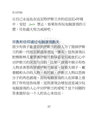 发光的脸
17
让自己永远处在达瓦特伊斯兰米的迈达尼•环境
中。安拉 َّ‫ﻞ‬َ‫ﺟ‬َ‫َو‬ّ‫ﺰ‬َ‫ﻋ‬ 禁止，如果你有玩电脑游戏的习
惯，尽你最大努力戒掉吧。
宗教和信仰通宗教和信仰通宗教和信仰通宗教和信仰通过电脑过电脑过电脑过电脑游游游游戏戏戏戏散失散失散失散失
很少有孩子能意识到伊斯兰的敌人为了毁掉伊斯
兰的新一代而正制造游戏这一事实。这些游戏以
把穆斯林儿童带离伊斯兰教导甚至引起他们心中
对伊斯兰的厌恶为目的。比如，游戏中展示有些
人物杀害那些穿着伊斯兰服装、留着大胡子、戴
着帽和头巾的人物。有时候，伊斯兰人物以恐怖
分子的角色展现，而玩电脑游戏的人在屏幕上看
到了所有这些场景。这些游戏会增加还是减少玩
电脑游戏的人心中对伊斯兰的爱呢？这个问题的
答案最好由一个人的良心来给出。
 