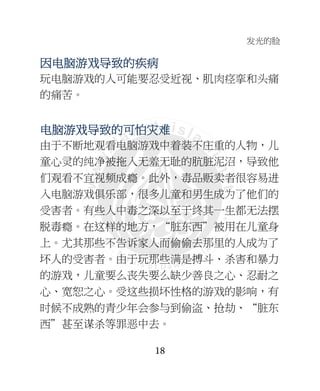 发光的脸
18
因因因因电脑电脑电脑电脑游游游游戏导戏导戏导戏导致的疾病致的疾病致的疾病致的疾病
玩电脑游戏的人可能要忍受近视、肌肉痉挛和头痛
的痛苦。
电脑电脑电脑电脑游游游游戏导戏导戏导戏导致的可怕致的可怕致的可怕致的可怕灾难灾难灾难灾难
由于不断地观看电脑游戏中着装不庄重的人物，儿
童心灵的纯净被拖入无羞无耻的肮脏泥沼，导致他
们观看不宜视频成瘾。此外，毒品贩卖者很容易进
入电脑游戏俱乐部，很多儿童和男生成为了他们的
受害者。有些人中毒之深以至于终其一生都无法摆
脱毒瘾。在这样的地方，“脏东西”被用在儿童身
上。尤其那些不告诉家人而偷偷去那里的人成为了
坏人的受害者。由于玩那些满是搏斗、杀害和暴力
的游戏，儿童要么丧失要么缺少善良之心、忍耐之
心、宽恕之心。受这些损坏性格的游戏的影响，有
时候不成熟的青少年会参与到偷盗、抢劫、“脏东
西”甚至谋杀等罪恶中去。
 