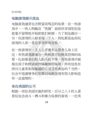 发光的脸
19
电电电电脑脑脑脑游游游游戏戏戏戏展示流血展示流血展示流血展示流血
电脑游戏通常包含野蛮而残忍的场景。在一些游
戏中，一些人物跪在“英雄”面前祈求饶恕但是
他毫不留情地开枪把他们射倒。为了到达最后一
关，玩游戏的人射杀每一个人。到处都是血而玩
游戏的人却一直在享受所有这些。
在一些游戏中，主人公开着车从很多人身上压
过。有些游戏展现出一些极其可怕极其恐怖的场
景，比如屠杀后把人的头砍下来。有些游戏中展
现出房子和桥梁被炸弹摧毁的场景。所有这些东
西对儿童柔和而敏感的心灵没有害处吗？当然，
社会中迅速增多的犯罪对电脑游戏有很大影响是
有一定道理的。
来来来来自美自美自美自美国国国国的的的的认认认认可可可可
根据一项在美国实施的研究，百分之八十的人喜
欢玩包含战斗、搏斗和暴力场景的游戏。一位美
 