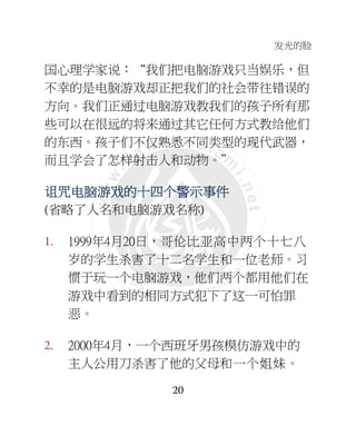 发光的脸
20
国心理学家说：“我们把电脑游戏只当娱乐，但
不幸的是电脑游戏却正把我们的社会带往错误的
方向。我们正通过电脑游戏教我们的孩子所有那
些可以在很远的将来通过其它任何方式教给他们
的东西。孩子们不仅熟悉不同类型的现代武器，
而且学会了怎样射击人和动物。”
诅诅诅诅咒咒咒咒电脑电脑电脑电脑游游游游戏戏戏戏的十四的十四的十四的十四个个个个警示事件警示事件警示事件警示事件
(省略了人名和电脑游戏名称)
1. 1999年4月20日，哥伦比亚高中两个十七八
岁的学生杀害了十二名学生和一位老师。习
惯于玩一个电脑游戏，他们两个都用他们在
游戏中看到的相同方式犯下了这一可怕罪
恶。
2. 2000年4月，一个西班牙男孩模仿游戏中的
主人公用刀杀害了他的父母和一个姐妹。
 