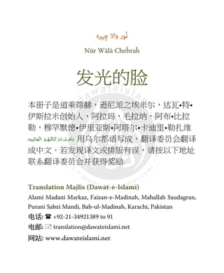 ‫ﮩﺮہ‬ِ‫ﭼ‬ ‫واﻻ‬ ‫ُﻮر‬‫ﻧ‬
Nūr Wālā Cheĥraĥ
发发发发光的光的光的光的脸脸脸脸
本册子是道乘筛赫，逊尼派之埃米尔，达瓦•特•
伊斯拉米创始人，阿拉玛，毛拉纳，阿布•比拉
勒，穆罕默德•伊里亚斯•阿塔尔•卡迪里•勒扎维
َ‫اﻣ‬َ‫د‬‫ـ‬َ‫ﺑ‬  ْ‫ﺖ‬‫ـ‬َ‫ﻛ‬َ‫ﺮ‬‫ـ‬ُ‫ﺗ‬‫ﺎ‬‫ـ‬ُ‫ﻬ‬‫ـ‬ْ ‫ اﻟ‬ ُ‫ﻢ‬‫ـ‬َ‫ﻌ‬‫ـ‬ِ‫ﺎﻟ‬‫ـ‬َ‫ﻴ‬‫ـ‬‫ﻪ‬ 用乌尔都语写成，翻译委员会翻译
成中文。若发现译文或排版有误，请按以下地址
联系翻译委员会并获得奖励.
Translation Majlis (Dawat-e-Islami)
Alami Madani Markaz, Faizan-e-Madinah, Mahallah Saudagran,
Purani Sabzi Mandi, Bab-ul-Madinah, Karachi, Pakistan
电话电话电话电话: +92-21-34921389 to 91
电邮电邮电邮电邮: translation@dawateislami.net
网站网站网站网站: www.dawateislami.net
 