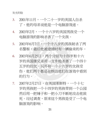 发光的脸
21
3. 2001年11月，一个二十一岁的美国人自杀
了。他的母亲说他是一个电脑游戏迷。
4. 2003年2月，一个十六岁的美国男孩受一个
电脑游戏的影响杀害了一个女孩。
5. 2003年6月7日，一个十八岁的男孩射杀了两
名警察，最后他被逮捕时有一辆偷来的车。
6. 2003年6月25日，两个分别为十四岁和十六
岁的美国继兄弟用一支步枪杀害了一个四十
五岁的妇女，另外有一个十六岁的女孩受
伤。他们两个都是在模仿他们在游戏中看到
的行为。
7. 2007年2月27日，在英国莱斯特，一个十七
岁的男孩把一个十四岁的男孩带到一个公园
然后用一把锤子和一把小刀不断地攻击他致
死。经过调查，原来这个男孩是受了一个电
脑游戏的影响。
 