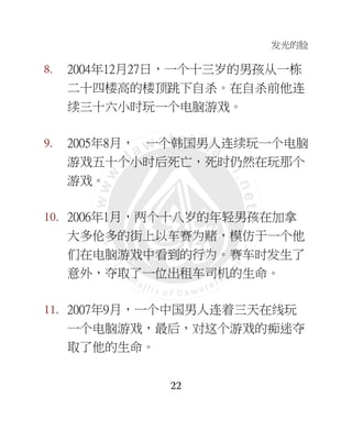 发光的脸
22
8. 2004年12月27日，一个十三岁的男孩从一栋
二十四楼高的楼顶跳下自杀。在自杀前他连
续三十六小时玩一个电脑游戏。
9. 2005年8月， 一个韩国男人连续玩一个电脑
游戏五十个小时后死亡，死时仍然在玩那个
游戏。
10. 2006年1月，两个十八岁的年轻男孩在加拿
大多伦多的街上以车赛为赌，模仿于一个他
们在电脑游戏中看到的行为。赛车时发生了
意外，夺取了一位出租车司机的生命。
11. 2007年9月，一个中国男人连着三天在线玩
一个电脑游戏，最后，对这个游戏的痴迷夺
取了他的生命。
 
