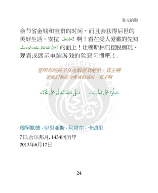 发光的脸
24
会节省金钱和宝贵的时间，而且会获得后世的
美好生活。安拉 َّ‫ﻞ‬َ‫ﺟ‬َ‫َو‬ّ‫ﺰ‬َ‫ﻋ‬! 啊！看在受人爱戴的先知
‫ﻢ‬َّ‫ﻠ‬َ‫ﺳ‬َ‫ و‬ ٖ‫ﻪ‬ِ‫ﻟ‬ٰ‫ا‬َ‫ و‬ ِ‫ﻪ‬ْ‫ﻴ‬َ‫ﻠ‬َ+  ٰ‫ﺎﱃ‬َ‫ﻌ‬َ‫ﺗ‬ ُ‫ اﷲ‬ َّ4 َ‫ﺻ‬! 的面上！让穆斯林们摆脱痴玩、
观看或展示电脑游戏的险恶习惯吧！.
愿所有的孩子从电脑游戏避免，真主啊
愿他们都成为虔诚和诚实，真主啊
9ۡ
ِ:َ ۡ
;‫ا‬
َ َ
< ‫ا‬ۡ=
> َ8?
َ ُ
@
ٰ َ
<
ٰ
3 َ4
َ
5 ُ6‫ا‬ 7 َ8
穆罕默德穆罕默德穆罕默德穆罕默德••••伊里伊里伊里伊里亚亚亚亚斯斯斯斯••••阿塔阿塔阿塔阿塔尔尔尔尔••••卡卡卡卡迪里迪里迪里迪里
7日,舍尔邦月, 1434回历年
2013年6月17日
 