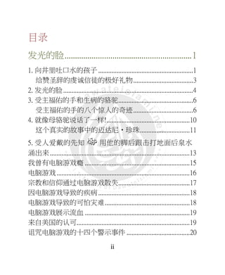 ii
目录
发光的脸.............................................................1
1. 向井里吐口水的孩子 .........................................................1
给赞圣辞的虔诚信徒的极好礼物....................................3
2. 发光的脸..............................................................................4
3. 受主福佑的手和生病的骆驼.............................................6
受主福佑的手的八个惊人的奇迹....................................6
4. 就像母骆驼说话了一样!..................................................10
这个真实的故事中的迈达尼•珍珠..............................11
5. 受人爱戴的先知 用他的脚后跟击打地面后泉水
涌出来....................................................................................13
我曾有电脑游戏瘾 ...............................................................15
电脑游戏................................................................................16
宗教和信仰通过电脑游戏散失...........................................17
因电脑游戏导致的疾病.......................................................18
电脑游戏导致的可怕灾难...................................................18
电脑游戏展示流血 ...............................................................19
来自美国的认可....................................................................19
诅咒电脑游戏的十四个警示事件 ......................................20
 