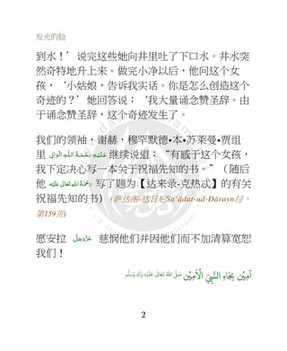 发光的脸
2
到水！’说完这些她向井里吐了下口水。井水突
然奇特地升上来。做完小净以后，他问这个女
孩，‘小姑娘，告诉我实话。你是怎么创造这个
奇迹的？’她回答说：‘我大量诵念赞圣辞。由
于诵念赞圣辞，这个奇迹发生了。
我们的领袖，谢赫，穆罕默德•本•苏莱曼•贾组
里 ِ‫اﱃ‬َ‫ﻮ‬‫ـ‬ۡ‫ﻟ‬‫ ا‬ ِ‫ﻪ‬‫ـ‬‫ اﻟـﻠ‬ ُ‫ﺔ‬‫ـ‬َ‫ـﻤ‬ْ‫ﺣ‬َ‫ ر‬ ِ‫ﻪ‬‫ـ‬ۡ‫ـﻴ‬َ‫ﻠ‬‫ـ‬َ‫ﻋ‬ 继续说道：“有感于这个女孩，
我下定决心写一本关于祝福先知的书。”（随后
他 ‫ﻪ‬ْ‫ﻴ‬َ‫ﻠ‬َ+  ٰ‫ﺎﱃ‬َ‫ﻌ‬َ‫ﺗ‬ ِ‫ﷲ‬‫ ا‬ُ‫ﺔ‬َ ْ‫ﲪ‬َ‫ر‬ 写了题为【达来录-克热忒】的有关
祝福先知的书) (萨达图-达日尼Sa’ādat-ud-Dārayn经，
第159页)
愿安拉 َّ‫ﻞ‬َ‫ﺟ‬َ‫َو‬ّ‫ﺰ‬َ‫ﻋ‬ 慈悯他们并因他们而不加清算宽恕
我们！
ۡ
'ِ(
َ ۡ
#‫ا‬ ِ
ّ
ِ*+‫ا‬ ِ‫ه‬ َ
ِ-
ۡ
'ِ(
ٓ
‫ا‬
َ/َ‫و‬ ِ ِ0
ٰ
‫ا‬َ‫و‬ ِ2ۡ َ َ ٰ
3 َ4
َ
5 ُ6‫ا‬ 7 َ8
 