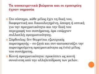 Τα υποκειμενικά βιώματα και οι εμπειρίες
έχουν σημασία
 Στο σύστημα, κάθε μέλος έχει τη δική του,
διαφορετική και δικαιολογημένη, άποψη ή οπτική
για την πραγματικότητα και την δική του
περιγραφή του συστήματος, άρα υπάρχουν
πολλαπλές πραγματικότητες.
 Σύμβουλος: δεν θεωρείται εξωτερικός
παρατηρητής – συ-ζητά και συν-κατασκευάζει την
παρατηρούμενη πραγματικότητα ως (νέο) μέλος
του συστήματος.
 Κοινή πραγματικότητα: προκύπτει ως κοινή
συναίνεση από την αλληλεπίδραση των μελών.
 