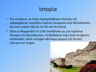 Ιστορία
• Στη συνέχεια, τα τείχη παραμελήθηκαν εξαιτίας της
μακροχρόνιας περιόδου ειρήνης (ανάμεσα στην θεσσαλονίκη
και τους γύρου λαούς) τον 8ο και 9ο αιώνα.
• Όταν οι Νορμανδοί το 1185 επιτέθηκαν με μια τεράστια
δύναμη στη Θεσσαλονίκη, τα θαλάσσια τείχη ήταν σε άριστη
κατάσταση, αλλά υπήρχαν αδύναμα σημεία στη δυτική
πλευρά των τειχών.
 