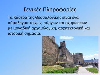 Γενικές Πληροφορίες
Τα Κάστρα της Θεσσαλονίκης είναι ένα
σύμπλεγμα τειχών, πύργων και οχυρώσεων
με μοναδική αρχαιολογική, αρχιτεκτονική και
ιστορική σημασία.
 