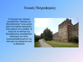 H περιοχή που σήμερα
αποκαλείται "Κάστρα της
Θεσσαλονίκης" είναι μέρος
μόνο της παλιάς οχύρωσης.
Στην αρχική τους μορφή, τα
τείχη και τα κάστρα της
Θεσσαλονίκης περιέβαλλαν
ολόκληρη την πόλη,
συμπεριλαμβανομένης της
πλευράς που βρέχεται από
τη θάλασσα.
Γενικές Πληροφορίες
 