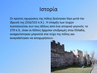 Ιστορία
Οι πρώτες οχυρώσεις της πόλης ξεκίνησαν λίγο μετά την
ίδρυσή της (316/315 π.Χ.) . Η ύπαρξη των τειχών
πιστοποιείται συν τοις άλλοις από ένα ιστορικό γεγονός: το
279 π.Χ., όταν οι Κέλτες άρχισαν επιδρομές στην Ελλάδα,
αναχαιτίστηκαν μπροστά στα τείχη της πόλης και
αναγκάστηκαν να αποχωρήσουν.
 