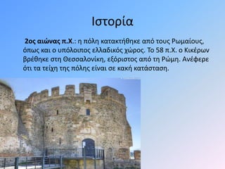 Ιστορία
2ος αιώνας π.Χ.: η πόλη κατακτήθηκε από τους Ρωμαίους,
όπως και ο υπόλοιπος ελλαδικός χώρος. Το 58 π.Χ. ο Κικέρων
βρέθηκε στη Θεσσαλονίκη, εξόριστος από τη Ρώμη. Ανέφερε
ότι τα τείχη της πόλης είναι σε κακή κατάσταση.
 