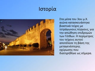 Ιστορία
Στα μέσα του 3ου μ.Χ.
αιώνα κατασκευάστηκε
βιαστικά τείχος με
τετράγωνους πύργους, για
την απώθηση επιδρομών
των Γότθων. Η περίμετρος
του τείχους αυτού
αποτέλεσε τη βάση της
μεταγενέστερης
οχύρωσης που
διατηρήθηκε ως σήμερα.
 