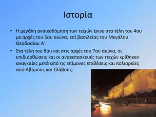 Ιστορία
• Η μεγάλη ανοικοδόμηση των τειχών έγινε στα τέλη του 4ου
με αρχές του 5ου αιώνα, επί βασιλείας του Μεγάλου
Θεοδοσίου Α’.
• Στα τέλη του 6ου και στις αρχές του 7ου αιώνα, οι
επιδιορθώσεις και οι ανακατασκευές των τειχών κρίθηκαν
αναγκαίες μετά από τις επίμονες επιθέσεις και πολιορκίες
από Αβάρους και Σλάβους.
 