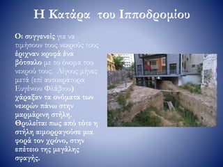 Η Κατάρα του Ιπποδρομίου
Οι συγγενείς για να
τιμήσουν τους νεκρούς τους
έριχναν κρυφά ένα
βότσαλο με το όνομα του
νεκρού τους. Λίγους μήνες
μετά (επί αυτοκράτορα
Ευγένιου Φλάβιου)
χάραξαν τα ονόματα των
νεκρών πάνω στην
μαρμάρινη στήλη.
Θρυλείται πως από τότε η
στήλη αιμορραγούσε μια
φορά τον χρόνο, στην
επέτειο της μεγάλης
σφαγής.
 