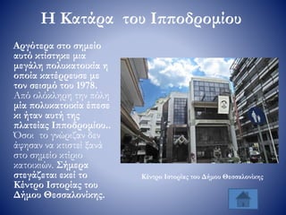 Η Κατάρα του Ιπποδρομίου
Αργότερα στο σημείο
αυτό κτίστηκε μια
μεγάλη πολυκατοικία η
οποία κατέρρευσε με
τον σεισμό του 1978.
Από ολόκληρη την πόλη
μία πολυκατοικία έπεσε
κι ήταν αυτή της
πλατείας Ιπποδρομίου..
Όσοι το γνώριζαν δεν
άφησαν να κτιστεί ξανά
στο σημείο κτίριο
κατοικιών. Σήμερα
στεγάζεται εκεί το
Κέντρο Ιστορίας του
Δήμου Θεσσαλονίκης.
Κέντρο Ιστορίας του Δήμου Θεσσαλονίκης
 