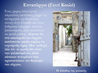 Επταπύργιο (Γεντί Κουλέ)
Ένας χώρος όπου έγιναν
πάμπολλες εκτελέσεις μέχρι την
κατάργηση της θανατικής
ποινής στην Ελλάδα και όπου
άνθρωποι υπέφεραν πολλούς
βασανισμούς, είναι αυτονόητο
να γεννά μύθους. Λέγεται ότι
στο εσωτερικό του πύργου
ακούγονται φωνές κυρίως τις
νυχτερινές ώρες. Μια εκδοχή
λέει ότι οι φωνές δεν είναι
των φυλακισμένων, αλλά
κάποιων πνευμάτων που
προστατεύουν τον θησαυρό
του πύργου.
Η είσοδος της φυλακής
 