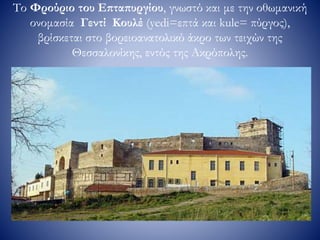 Το Φρούριο του Επταπυργίου, γνωστό και με την οθωμανική
ονομασία Γεντί Κουλέ (yedi=επτά και kule= πύργος),
βρίσκεται στο βορειοανατολικό άκρο των τειχών της
Θεσσαλονίκης, εντός της Ακρόπολης.
 