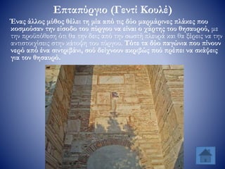 Επταπύργιο (Γεντί Κουλέ)
Ένας άλλος μύθος θέλει τη μία από τις δύο μαρμάρινες πλάκες που
κοσμούσαν την είσοδο του πύργου να είναι ο χάρτης του θησαυρού, με
την προϋπόθεση ότι θα την δεις από την σωστή πλευρά και θα ξέρεις να την
αντιστοιχίσεις στην κάτοψη του πύργου. Τότε τα δύο παγώνια που πίνουν
νερό από ένα σιντριβάνι, σού δείχνουν ακριβώς πού πρέπει να σκάψεις
για τον θησαυρό.
 